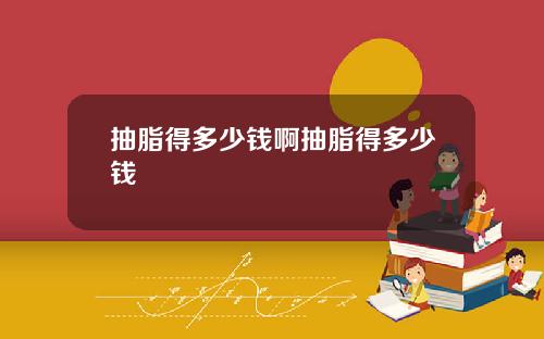 抽脂得多少钱啊抽脂得多少钱