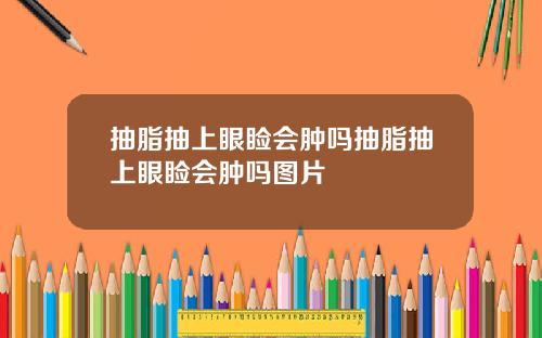 抽脂抽上眼睑会肿吗抽脂抽上眼睑会肿吗图片