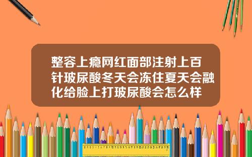 整容上瘾网红面部注射上百针玻尿酸冬天会冻住夏天会融化给脸上打玻尿酸会怎么样