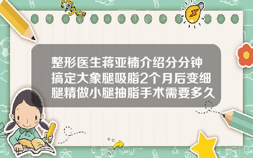 整形医生蒋亚楠介绍分分钟搞定大象腿吸脂2个月后变细腿精做小腿抽脂手术需要多久能恢复
