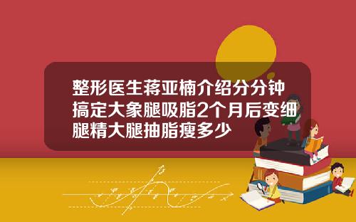 整形医生蒋亚楠介绍分分钟搞定大象腿吸脂2个月后变细腿精大腿抽脂瘦多少