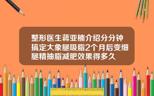 整形医生蒋亚楠介绍分分钟搞定大象腿吸脂2个月后变细腿精抽脂减肥效果得多久