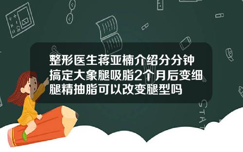 整形医生蒋亚楠介绍分分钟搞定大象腿吸脂2个月后变细腿精抽脂可以改变腿型吗