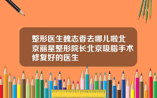 整形医生魏志香去哪儿啦北京丽星整形院长北京吸脂手术修复好的医生