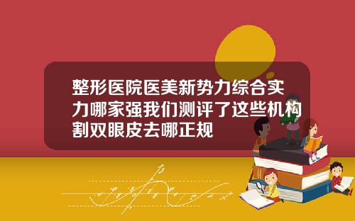 整形医院医美新势力综合实力哪家强我们测评了这些机构割双眼皮去哪正规