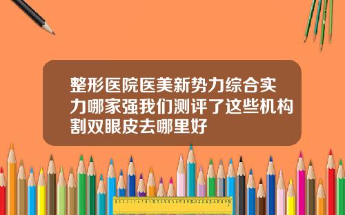 整形医院医美新势力综合实力哪家强我们测评了这些机构割双眼皮去哪里好