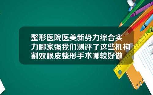整形医院医美新势力综合实力哪家强我们测评了这些机构割双眼皮整形手术哪较好做