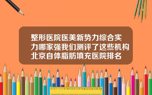 整形医院医美新势力综合实力哪家强我们测评了这些机构北京自体脂肪填充医院排名