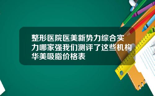 整形医院医美新势力综合实力哪家强我们测评了这些机构华美吸脂价格表