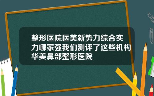 整形医院医美新势力综合实力哪家强我们测评了这些机构华美鼻部整形医院