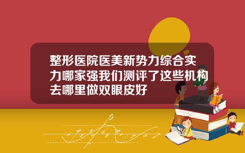 整形医院医美新势力综合实力哪家强我们测评了这些机构去哪里做双眼皮好