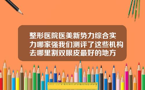 整形医院医美新势力综合实力哪家强我们测评了这些机构去哪里割双眼皮最好的地方