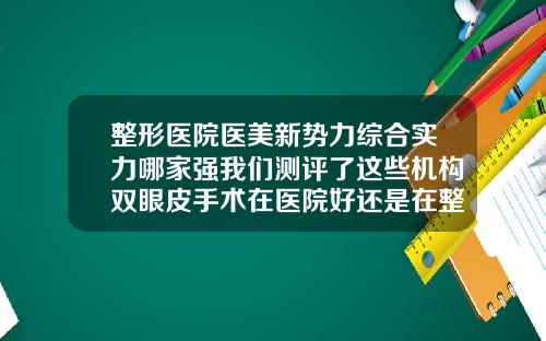 整形医院医美新势力综合实力哪家强我们测评了这些机构双眼皮手术在医院好还是在整容机构好