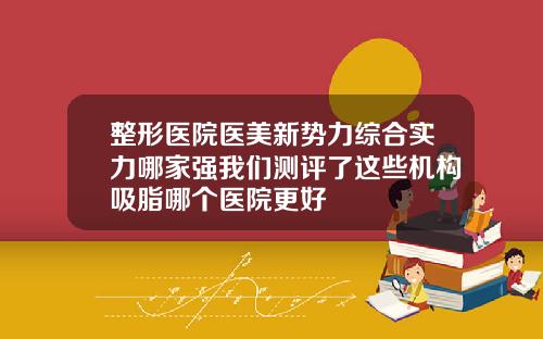 整形医院医美新势力综合实力哪家强我们测评了这些机构吸脂哪个医院更好