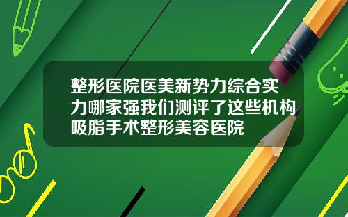 整形医院医美新势力综合实力哪家强我们测评了这些机构吸脂手术整形美容医院