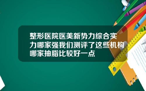 整形医院医美新势力综合实力哪家强我们测评了这些机构哪家抽脂比较好一点