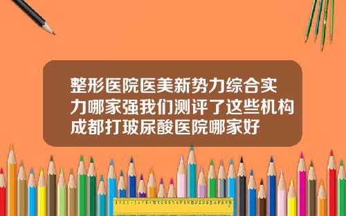 整形医院医美新势力综合实力哪家强我们测评了这些机构成都打玻尿酸医院哪家好