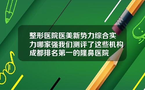 整形医院医美新势力综合实力哪家强我们测评了这些机构成都排名第一的隆鼻医院