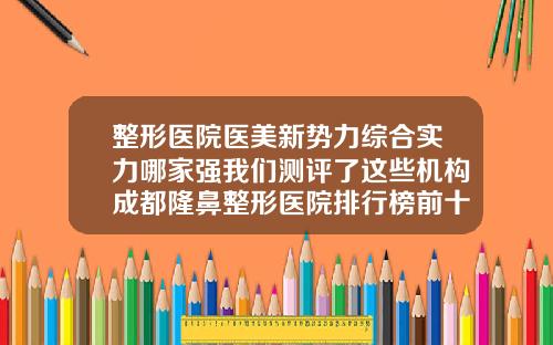 整形医院医美新势力综合实力哪家强我们测评了这些机构成都隆鼻整形医院排行榜前十名