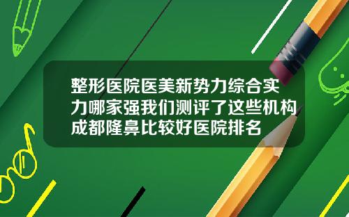 整形医院医美新势力综合实力哪家强我们测评了这些机构成都隆鼻比较好医院排名