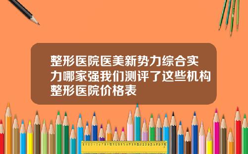 整形医院医美新势力综合实力哪家强我们测评了这些机构整形医院价格表
