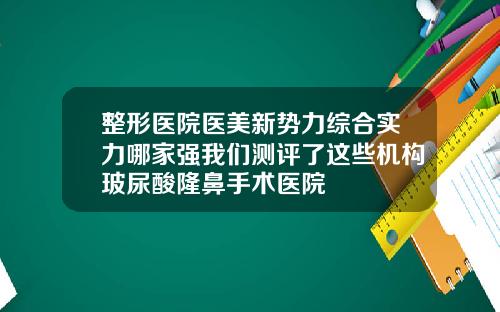 整形医院医美新势力综合实力哪家强我们测评了这些机构玻尿酸隆鼻手术医院