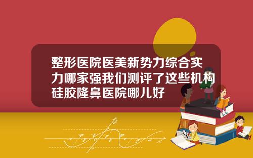整形医院医美新势力综合实力哪家强我们测评了这些机构硅胶隆鼻医院哪儿好