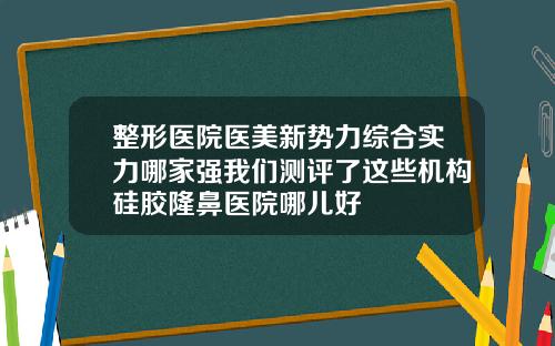 整形医院医美新势力综合实力哪家强我们测评了这些机构硅胶隆鼻医院哪儿好