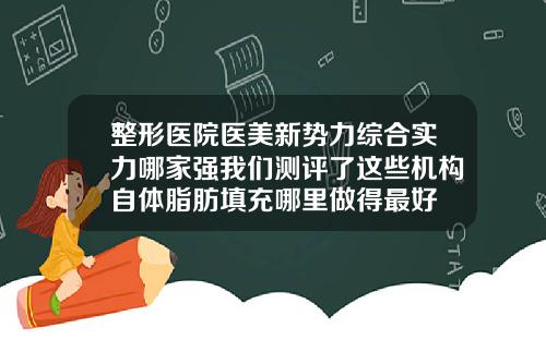 整形医院医美新势力综合实力哪家强我们测评了这些机构自体脂肪填充哪里做得最好