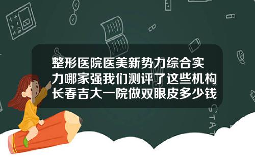 整形医院医美新势力综合实力哪家强我们测评了这些机构长春吉大一院做双眼皮多少钱