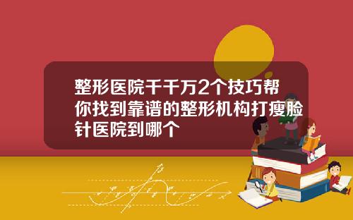 整形医院千千万2个技巧帮你找到靠谱的整形机构打瘦脸针医院到哪个