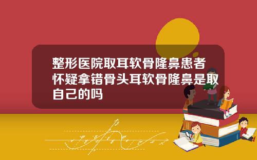 整形医院取耳软骨隆鼻患者怀疑拿错骨头耳软骨隆鼻是取自己的吗