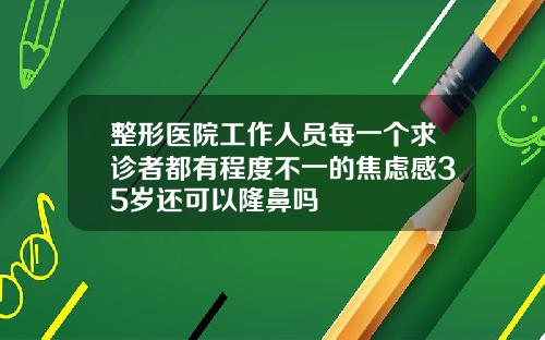 整形医院工作人员每一个求诊者都有程度不一的焦虑感35岁还可以隆鼻吗