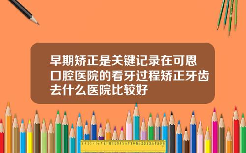 早期矫正是关键记录在可恩口腔医院的看牙过程矫正牙齿去什么医院比较好