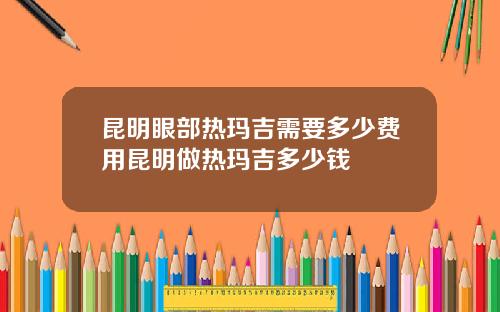 昆明眼部热玛吉需要多少费用昆明做热玛吉多少钱