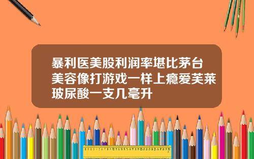 暴利医美股利润率堪比茅台美容像打游戏一样上瘾爱芙莱玻尿酸一支几毫升