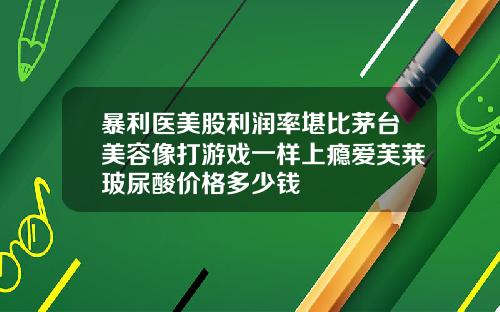 暴利医美股利润率堪比茅台美容像打游戏一样上瘾爱芙莱玻尿酸价格多少钱