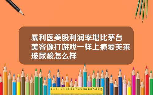 暴利医美股利润率堪比茅台美容像打游戏一样上瘾爱芙莱玻尿酸怎么样