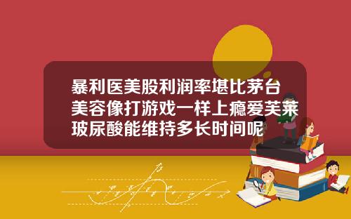 暴利医美股利润率堪比茅台美容像打游戏一样上瘾爱芙莱玻尿酸能维持多长时间呢