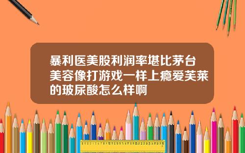 暴利医美股利润率堪比茅台美容像打游戏一样上瘾爱芙莱的玻尿酸怎么样啊