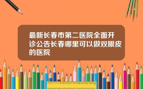 最新长春市第二医院全面开诊公告长春哪里可以做双眼皮的医院