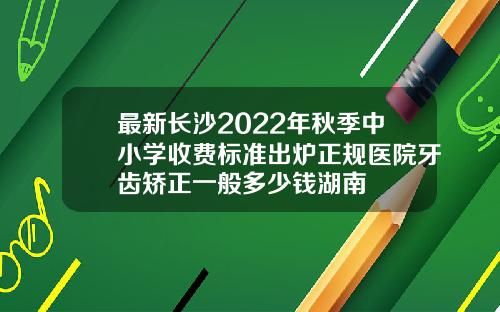 最新长沙2022年秋季中小学收费标准出炉正规医院牙齿矫正一般多少钱湖南
