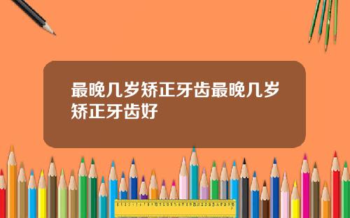 最晚几岁矫正牙齿最晚几岁矫正牙齿好