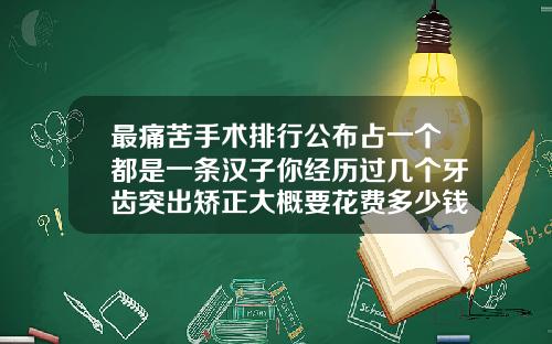最痛苦手术排行公布占一个都是一条汉子你经历过几个牙齿突出矫正大概要花费多少钱呢