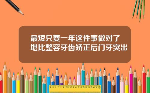 最短只要一年这件事做对了堪比整容牙齿矫正后门牙突出
