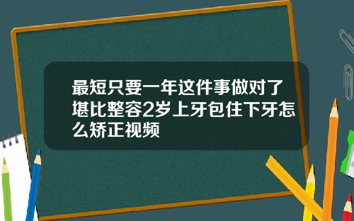最短只要一年这件事做对了堪比整容2岁上牙包住下牙怎么矫正视频