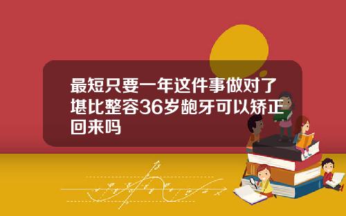 最短只要一年这件事做对了堪比整容36岁龅牙可以矫正回来吗