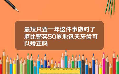 最短只要一年这件事做对了堪比整容50岁地包天牙齿可以矫正吗