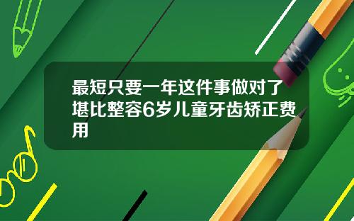 最短只要一年这件事做对了堪比整容6岁儿童牙齿矫正费用