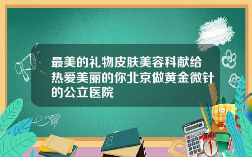 最美的礼物皮肤美容科献给热爱美丽的你北京做黄金微针的公立医院